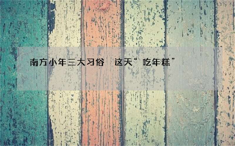 南方小年三大习俗 这天&ldquo;吃年糕&rdquo;